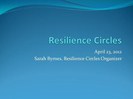 April 23, 2012 Sarah Byrnes, Resilience Circles Organizer.