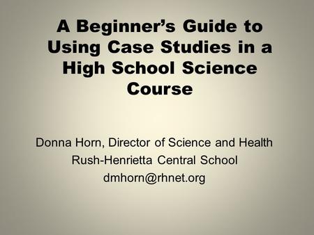 A Beginner’s Guide to Using Case Studies in a High School Science Course Donna Horn, Director of Science and Health Rush-Henrietta Central School