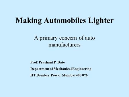 Making Automobiles Lighter A primary concern of auto manufacturers Prof. Prashant P. Date Department of Mechanical Engineering IIT Bombay, Powai, Mumbai.