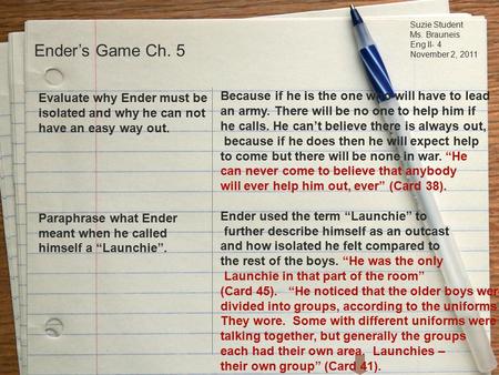 Suzie Student Ms. Brauneis Eng II- 4 November 2, 2011 Ender’s Game Ch. 5 Evaluate why Ender must be isolated and why he can not have an easy way out. Paraphrase.