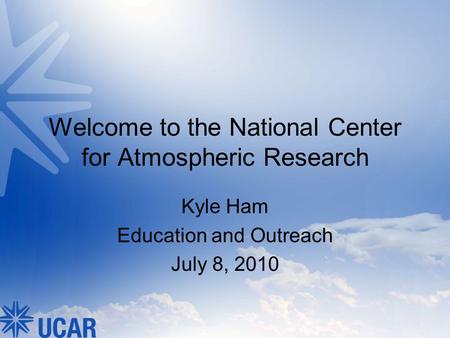 Welcome to the National Center for Atmospheric Research Kyle Ham Education and Outreach July 8, 2010.