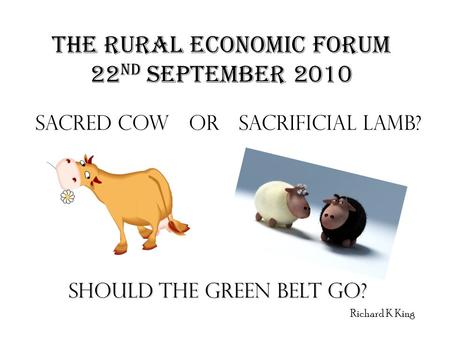 THE RURAL ECONOMIC FORUM 22 ND SEPTEMBER 2010 SACRED COW OR SACRIFICIAL LAMB? SHOULD THE GREEN BELT GO? Richard K King.