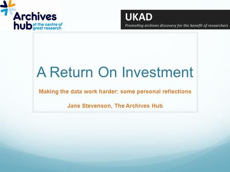 A Return On Investment Making the data work harder: some personal reflections Jane Stevenson, The Archives Hub.