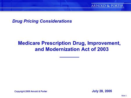 Slide 1 Drug Pricing Considerations Medicare Prescription Drug, Improvement, and Modernization Act of 2003 ___________ Copyright 2005 Arnold & Porter July.