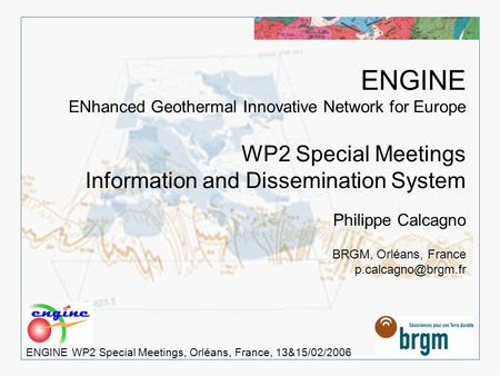 > 1 ENGINE WP2 Special Meetings, Orléans, France, 13&15/02/2006 ENGINE ENhanced Geothermal Innovative Network for Europe WP2 Special Meetings Information.