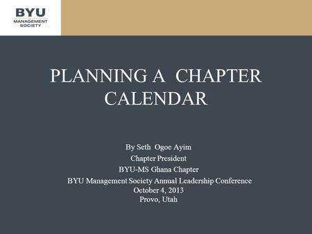 PLANNING A CHAPTER CALENDAR By Seth Ogoe Ayim Chapter President BYU-MS Ghana Chapter BYU Management Society Annual Leadership Conference October 4, 2013.