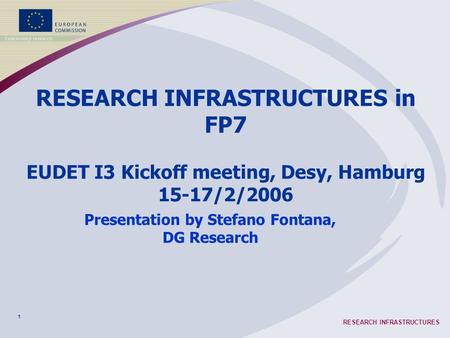 1 RESEARCH INFRASTRUCTURES RESEARCH INFRASTRUCTURES in FP7 EUDET I3 Kickoff meeting, Desy, Hamburg 15-17/2/2006 Presentation by Stefano Fontana, DG Research.