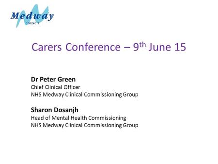 Carers Conference – 9 th June 15 Dr Peter Green Chief Clinical Officer NHS Medway Clinical Commissioning Group Sharon Dosanjh Head of Mental Health Commissioning.