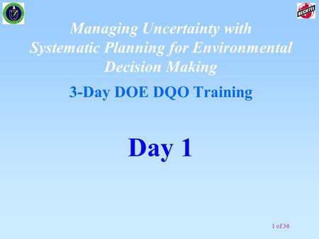 1 of 36 Managing Uncertainty with Systematic Planning for Environmental Decision Making 3-Day DOE DQO Training Day 1.