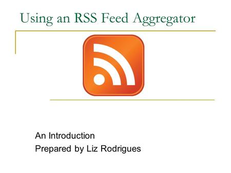 Using an RSS Feed Aggregator An Introduction Prepared by Liz Rodrigues.