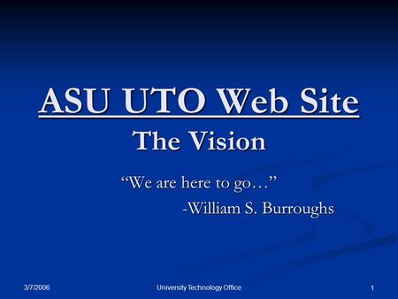 3/7/2006 University Technology Office 1 ASU UTO Web Site The Vision “We are here to go…” -William S. Burroughs.