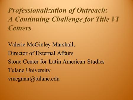 Professionalization of Outreach: A Continuing Challenge for Title VI Centers Valerie McGinley Marshall, Director of External Affairs Stone Center for Latin.