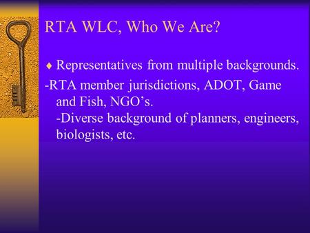 RTA WLC, Who We Are?  Representatives from multiple backgrounds. -RTA member jurisdictions, ADOT, Game and Fish, NGO’s. -Diverse background of planners,