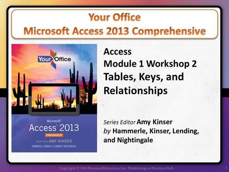 1 Copyright © 2014 Pearson Education, Inc. Publishing as Prentice Hall. Access Module 1 Workshop 2 Tables, Keys, and Relationships Series Editor Amy Kinser.