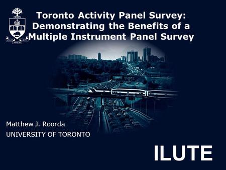 ILUTE Toronto Activity Panel Survey: Demonstrating the Benefits of a Multiple Instrument Panel Survey Matthew J. Roorda UNIVERSITY OF TORONTO.