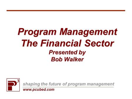 Program Management The Financial Sector Presented by Bob Walker 3 shaping the future of program management www.pcubed.com.