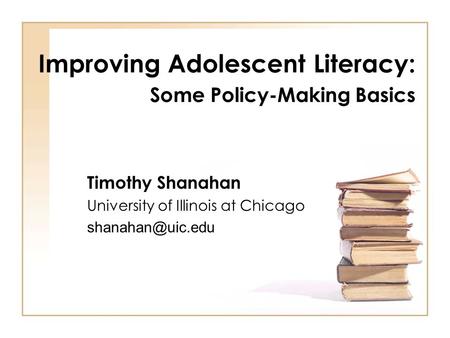 Improving Adolescent Literacy: Some Policy-Making Basics Timothy Shanahan University of Illinois at Chicago