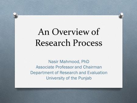 An Overview of Research Process Nasir Mahmood, PhD Associate Professor and Chairman Department of Research and Evaluation University of the Punjab.