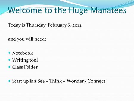 Welcome to the Huge Manatees Today is Thursday, February 6, 2014 and you will need: Notebook Writing tool Class Folder Start up is a See – Think – Wonder.