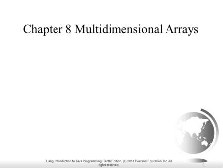 Liang, Introduction to Java Programming, Tenth Edition, (c) 2013 Pearson Education, Inc. All rights reserved. 1 Chapter 8 Multidimensional Arrays.