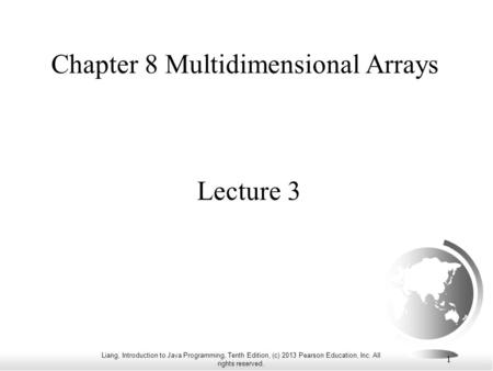 Liang, Introduction to Java Programming, Tenth Edition, (c) 2013 Pearson Education, Inc. All rights reserved. 1 Chapter 8 Multidimensional Arrays Lecture.