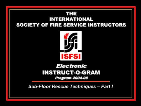 THE INTERNATIONAL SOCIETY OF FIRE SERVICE INSTRUCTORS Electronic INSTRUCT-O-GRAM Program 2004-08 Sub-Floor Rescue Techniques – Part I.