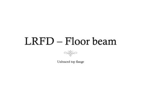 LRFD – Floor beam Unbraced top flange. Lateral Torsion Buckling  We have to check if there is plastic failure (yielding) or lateral-torsion buckling.