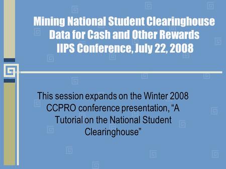 Mining National Student Clearinghouse Data for Cash and Other Rewards IIPS Conference, July 22, 2008 This session expands on the Winter 2008 CCPRO conference.