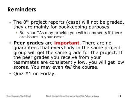 1 Bernd Bruegge & Allen H. Dutoit Object-Oriented Software Engineering: Using UML, Patterns, and Java 1 Reminders The 0 th project reports (case) will.