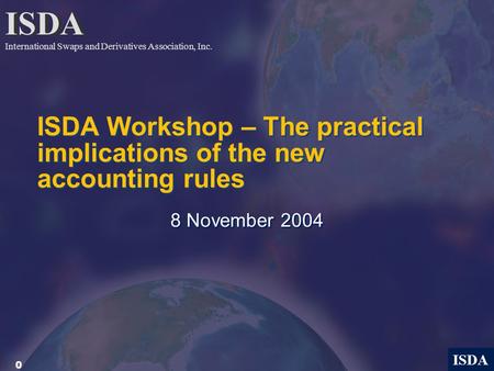 0 ISDA ISDA Workshop – The practical implications of the new accounting rules 8 November 2004 ISDA International Swaps and Derivatives Association, Inc.