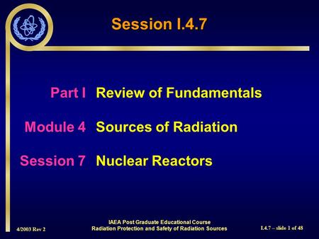 4/2003 Rev 2 I.4.7 – slide 1 of 48 Session I.4.7 Part I Review of Fundamentals Module 4Sources of Radiation Session 7Nuclear Reactors IAEA Post Graduate.