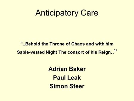 Anticipatory Care “..Behold the Throne of Chaos and with him Sable-vested Night The consort of his Reign..” Adrian Baker Paul Leak Simon Steer.