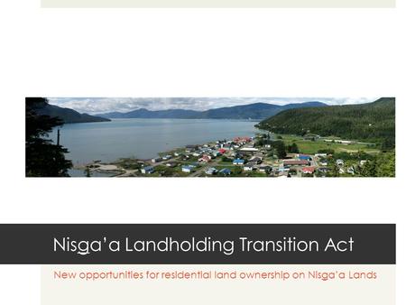 Nisga’a Landholding Transition Act New opportunities for residential land ownership on Nisga’a Lands.