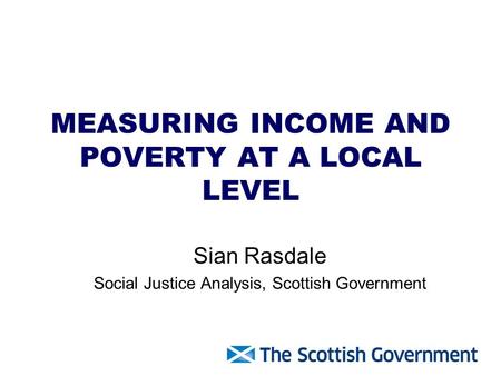 MEASURING INCOME AND POVERTY AT A LOCAL LEVEL Sian Rasdale Social Justice Analysis, Scottish Government.