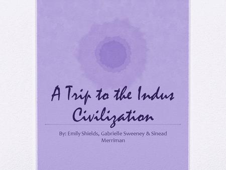 A Trip to the Indus Civilization By: Emily Shields, Gabrielle Sweeney & Sinead Merriman.