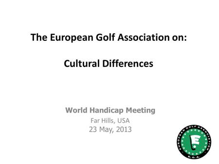 The European Golf Association on: Cultural Differences World Handicap Meeting Far Hills, USA 23 May, 2013.