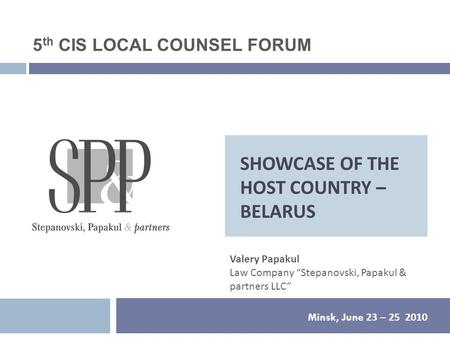 SHOWCASE OF THE HOST COUNTRY – BELARUS Minsk, June 23 – 25 2010 Valery Papakul Law Company “Stepanovski, Papakul & partners LLC” 5 th CIS LOCAL COUNSEL.