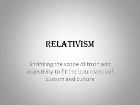 Relativism Shrinking the scope of truth and objectivity to fit the boundaries of custom and culture.