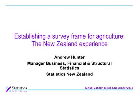 ICASIII Cancun Mexico, November 2004 Establishing a survey frame for agriculture: The New Zealand experience Andrew Hunter Manager Business, Financial.