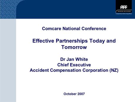 Comcare National Conference Effective Partnerships Today and Tomorrow Dr Jan White Chief Executive Accident Compensation Corporation (NZ) October 2007.