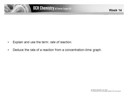 Week 14 © Pearson Education Ltd 2009 This document may have been altered from the original Explain and use the term: rate of reaction. Deduce the rate.