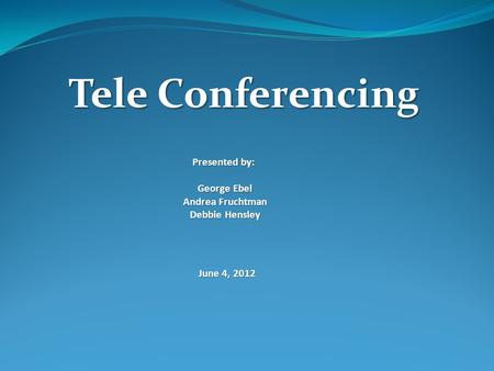 Tele Conferencing Presented by: George Ebel Andrea Fruchtman Debbie Hensley June 4, 2012.