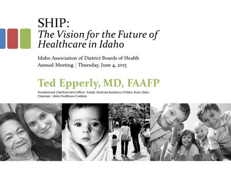 SHIP: The Vision for the Future of Healthcare in Idaho Idaho Association of District Boards of Health Annual Meeting | Thursday, June 4, 2015 Ted Epperly,