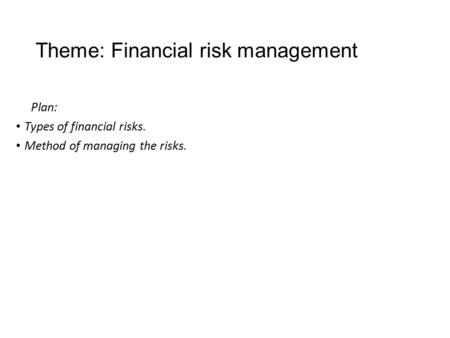 Theme: Financial risk management Plan: Types of financial risks. Method of managing the risks.