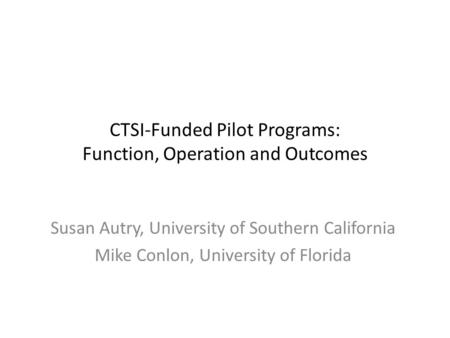 CTSI-Funded Pilot Programs: Function, Operation and Outcomes Susan Autry, University of Southern California Mike Conlon, University of Florida.