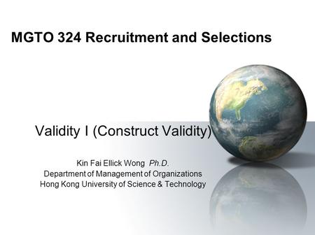 MGTO 324 Recruitment and Selections Validity I (Construct Validity) Kin Fai Ellick Wong Ph.D. Department of Management of Organizations Hong Kong University.