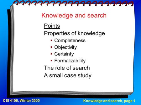 Knowledge and search, page 1 CSI 4106, Winter 2005 Knowledge and search Points Properties of knowledge  Completeness  Objectivity  Certainty  Formalizability.