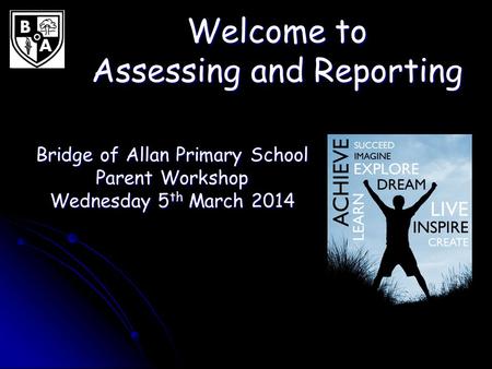 Welcome to Assessing and Reporting Bridge of Allan Primary School Parent Workshop Wednesday 5 th March 2014.