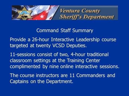 Command Staff Summary Provide a 26-hour Interactive Leadership course targeted at twenty VCSD Deputies. 11-sessions consist of two, 4-hour traditional.