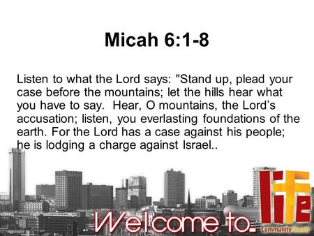 Micah 6:1-8 Listen to what the Lord says: Stand up, plead your case before the mountains; let the hills hear what you have to say. Hear, O mountains,